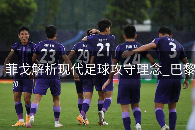 菲戈解析现代足球攻守理念 巴黎双冠印证全员参与价值
